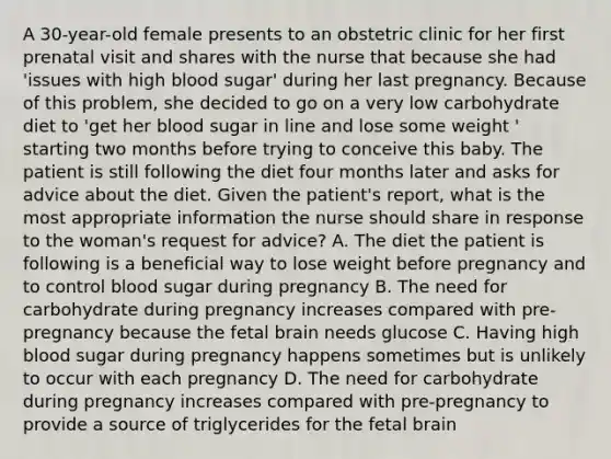 A 30-year-old female presents to an obstetric clinic for her first prenatal visit and shares with the nurse that because she had 'issues with high blood sugar' during her last pregnancy. Because of this problem, she decided to go on a very low carbohydrate diet to 'get her blood sugar in line and lose some weight ' starting two months before trying to conceive this baby. The patient is still following the diet four months later and asks for advice about the diet. Given the patient's report, what is the most appropriate information the nurse should share in response to the woman's request for advice? A. The diet the patient is following is a beneficial way to lose weight before pregnancy and to control blood sugar during pregnancy B. The need for carbohydrate during pregnancy increases compared with pre-pregnancy because the fetal brain needs glucose C. Having high blood sugar during pregnancy happens sometimes but is unlikely to occur with each pregnancy D. The need for carbohydrate during pregnancy increases compared with pre-pregnancy to provide a source of triglycerides for the fetal brain