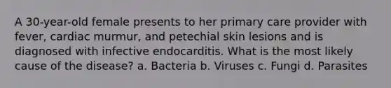 A 30-year-old female presents to her primary care provider with fever, cardiac murmur, and petechial skin lesions and is diagnosed with infective endocarditis. What is the most likely cause of the disease? a. Bacteria b. Viruses c. Fungi d. Parasites