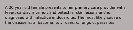 A 30-year-old female presents to her primary care provider with fever, cardiac murmur, and petechial skin lesions and is diagnosed with infective endocarditis. The most likely cause of the disease is: a. bacteria. b. viruses. c. fungi. d. parasites.