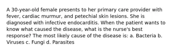 A 30-year-old female presents to her primary care provider with fever, cardiac murmur, and petechial skin lesions. She is diagnosed with infective endocarditis. When the patient wants to know what caused the disease, what is the nurse's best response? The most likely cause of the disease is: a. Bacteria b. Viruses c. Fungi d. Parasites