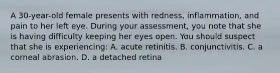 A 30-year-old female presents with redness, inflammation, and pain to her left eye. During your assessment, you note that she is having difficulty keeping her eyes open. You should suspect that she is experiencing: A. acute retinitis. B. conjunctivitis. C. a corneal abrasion. D. a detached retina