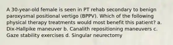 A 30-year-old female is seen in PT rehab secondary to benign paroxysmal positional vertigo (BPPV). Which of the following physical therapy treatments would most benefit this patient? a. Dix-Hallpike maneuver b. Canalith repositioning maneuvers c. Gaze stability exercises d. Singular neurectomy