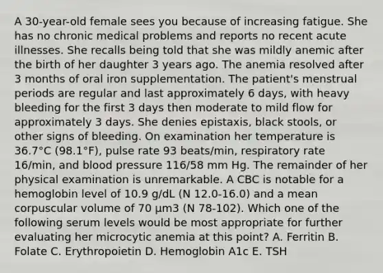 A 30-year-old female sees you because of increasing fatigue. She has no chronic medical problems and reports no recent acute illnesses. She recalls being told that she was mildly anemic after the birth of her daughter 3 years ago. The anemia resolved after 3 months of oral iron supplementation. The patient's menstrual periods are regular and last approximately 6 days, with heavy bleeding for the first 3 days then moderate to mild flow for approximately 3 days. She denies epistaxis, black stools, or other signs of bleeding. On examination her temperature is 36.7°C (98.1°F), pulse rate 93 beats/min, respiratory rate 16/min, and <a href='https://www.questionai.com/knowledge/kD0HacyPBr-blood-pressure' class='anchor-knowledge'>blood pressure</a> 116/58 mm Hg. The remainder of her physical examination is unremarkable. A CBC is notable for a hemoglobin level of 10.9 g/dL (N 12.0-16.0) and a mean corpuscular volume of 70 µm3 (N 78-102). Which one of the following serum levels would be most appropriate for further evaluating her microcytic anemia at this point? A. Ferritin B. Folate C. Erythropoietin D. Hemoglobin A1c E. TSH