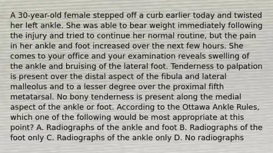 A 30-year-old female stepped off a curb earlier today and twisted her left ankle. She was able to bear weight immediately following the injury and tried to continue her normal routine, but the pain in her ankle and foot increased over the next few hours. She comes to your office and your examination reveals swelling of the ankle and bruising of the lateral foot. Tenderness to palpation is present over the distal aspect of the fibula and lateral malleolus and to a lesser degree over the proximal fifth metatarsal. No bony tenderness is present along the medial aspect of the ankle or foot. According to the Ottawa Ankle Rules, which one of the following would be most appropriate at this point? A. Radiographs of the ankle and foot B. Radiographs of the foot only C. Radiographs of the ankle only D. No radiographs