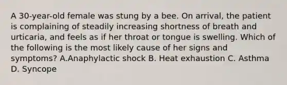 A 30-year-old female was stung by a bee. On arrival, the patient is complaining of steadily increasing shortness of breath and urticaria, and feels as if her throat or tongue is swelling. Which of the following is the most likely cause of her signs and symptoms? A.Anaphylactic shock B. Heat exhaustion C. Asthma D. Syncope