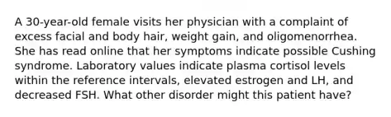 A 30-year-old female visits her physician with a complaint of excess facial and body hair, weight gain, and oligomenorrhea. She has read online that her symptoms indicate possible Cushing syndrome. Laboratory values indicate plasma cortisol levels within the reference intervals, elevated estrogen and LH, and decreased FSH. What other disorder might this patient have?