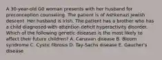 A 30-year-old G0 woman presents with her husband for preconception counseling. The patient is of Ashkenazi Jewish descent. Her husband is Irish. The patient has a brother who has a child diagnosed with attention deficit hyperactivity disorder. Which of the following genetic diseases is the most likely to affect their future children? A. Canavan disease B. Bloom syndrome C. Cystic fibrosis D. Tay-Sachs disease E. Gaucher's disease