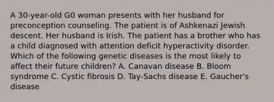 A 30-year-old G0 woman presents with her husband for preconception counseling. The patient is of Ashkenazi Jewish descent. Her husband is Irish. The patient has a brother who has a child diagnosed with attention deficit hyperactivity disorder. Which of the following genetic diseases is the most likely to affect their future children? A. Canavan disease B. Bloom syndrome C. Cystic fibrosis D. Tay-Sachs disease E. Gaucher's disease