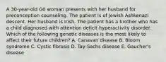 A 30-year-old G0 woman presents with her husband for preconception counseling. The patient is of Jewish Ashkenazi descent. Her husband is Irish. The patient has a brother who has a child diagnosed with attention deficit hyperactivity disorder. Which of the following genetic diseases is the most likely to affect their future children? A. Canavan disease B. Bloom syndrome C. Cystic fibrosis D. Tay-Sachs disease E. Gaucher's disease