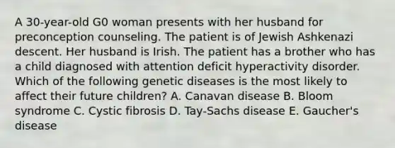 A 30-year-old G0 woman presents with her husband for preconception counseling. The patient is of Jewish Ashkenazi descent. Her husband is Irish. The patient has a brother who has a child diagnosed with attention deficit hyperactivity disorder. Which of the following genetic diseases is the most likely to affect their future children? A. Canavan disease B. Bloom syndrome C. Cystic fibrosis D. Tay-Sachs disease E. Gaucher's disease