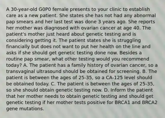 A 30-year-old G0P0 female presents to your clinic to establish care as a new patient. She states she has not had any abnormal pap smears and her last test was done 3 years ago. She reports her mother was diagnosed with ovarian cancer at age 40. The patient's mother just heard about genetic testing and is considering getting it. The patient states she is struggling financially but does not want to put her health on the line and asks if she should get genetic testing done now. Besides a routine pap smear, what other testing would you recommend today? A. The patient has a family history of ovarian cancer, so a transvaginal ultrasound should be obtained for screening. B. The patient is between the ages of 25-35, so a CA-125 level should be obtained today. C. The patient is between the ages of 25-35, so she should obtain genetic testing now. D. Inform the patient that her mother needs to obtain genetic testing and should get genetic testing if her mother tests positive for BRCA1 and BRCA2 gene mutations.