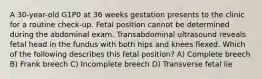 A 30-year-old G1P0 at 36 weeks gestation presents to the clinic for a routine check-up. Fetal position cannot be determined during the abdominal exam. Transabdominal ultrasound reveals fetal head in the fundus with both hips and knees flexed. Which of the following describes this fetal position? A) Complete breech B) Frank breech C) Incomplete breech D) Transverse fetal lie