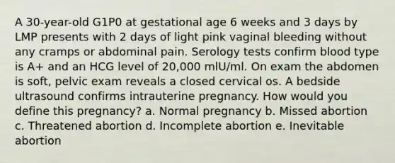 A 30-year-old G1P0 at gestational age 6 weeks and 3 days by LMP presents with 2 days of light pink vaginal bleeding without any cramps or abdominal pain. Serology tests confirm blood type is A+ and an HCG level of 20,000 mlU/ml. On exam the abdomen is soft, pelvic exam reveals a closed cervical os. A bedside ultrasound confirms intrauterine pregnancy. How would you define this pregnancy? a. Normal pregnancy b. Missed abortion c. Threatened abortion d. Incomplete abortion e. Inevitable abortion