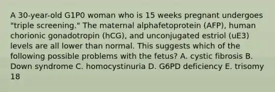 A 30-year-old G1P0 woman who is 15 weeks pregnant undergoes "triple screening." The maternal alphafetoprotein (AFP), human chorionic gonadotropin (hCG), and unconjugated estriol (uE3) levels are all lower than normal. This suggests which of the following possible problems with the fetus? A. cystic fibrosis B. Down syndrome C. homocystinuria D. G6PD deficiency E. trisomy 18