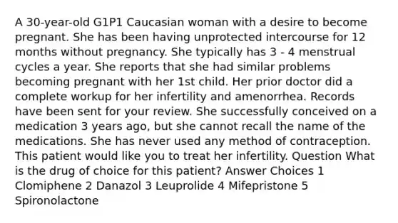 A 30-year-old G1P1 Caucasian woman with a desire to become pregnant. She has been having unprotected intercourse for 12 months without pregnancy. She typically has 3 - 4 menstrual cycles a year. She reports that she had similar problems becoming pregnant with her 1st child. Her prior doctor did a complete workup for her infertility and amenorrhea. Records have been sent for your review. She successfully conceived on a medication 3 years ago, but she cannot recall the name of the medications. She has never used any method of contraception. This patient would like you to treat her infertility. Question What is the drug of choice for this patient? Answer Choices 1 Clomiphene 2 Danazol 3 Leuprolide 4 Mifepristone 5 Spironolactone