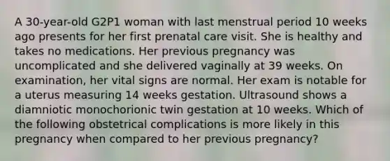 A 30-year-old G2P1 woman with last menstrual period 10 weeks ago presents for her first prenatal care visit. She is healthy and takes no medications. Her previous pregnancy was uncomplicated and she delivered vaginally at 39 weeks. On examination, her vital signs are normal. Her exam is notable for a uterus measuring 14 weeks gestation. Ultrasound shows a diamniotic monochorionic twin gestation at 10 weeks. Which of the following obstetrical complications is more likely in this pregnancy when compared to her previous pregnancy?