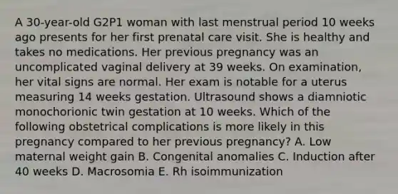 A 30-year-old G2P1 woman with last menstrual period 10 weeks ago presents for her first prenatal care visit. She is healthy and takes no medications. Her previous pregnancy was an uncomplicated vaginal delivery at 39 weeks. On examination, her vital signs are normal. Her exam is notable for a uterus measuring 14 weeks gestation. Ultrasound shows a diamniotic monochorionic twin gestation at 10 weeks. Which of the following obstetrical complications is more likely in this pregnancy compared to her previous pregnancy? A. Low maternal weight gain B. Congenital anomalies C. Induction after 40 weeks D. Macrosomia E. Rh isoimmunization