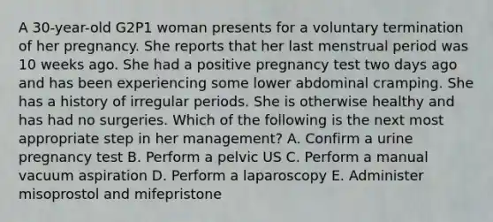 A 30-year-old G2P1 woman presents for a voluntary termination of her pregnancy. She reports that her last menstrual period was 10 weeks ago. She had a positive pregnancy test two days ago and has been experiencing some lower abdominal cramping. She has a history of irregular periods. She is otherwise healthy and has had no surgeries. Which of the following is the next most appropriate step in her management? A. Confirm a urine pregnancy test B. Perform a pelvic US C. Perform a manual vacuum aspiration D. Perform a laparoscopy E. Administer misoprostol and mifepristone