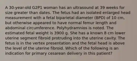 A 30-year-old G2P1 woman has an ultrasound at 39 weeks for size greater than dates. The fetus had an isolated enlarged head measurement with a fetal biparietal diameter (BPD) of 10 cm, but otherwise appeared to have normal femur length and abdominal circumference. Polyhydramnios is noted. The estimated fetal weight is 3900 g. She has a known 8 cm lower uterine segment fibroid protruding into the uterine cavity. The fetus is in the vertex presentation and the fetal head is above the level of the uterine fibroid. Which of the following is an indication for primary cesarean delivery in this patient?