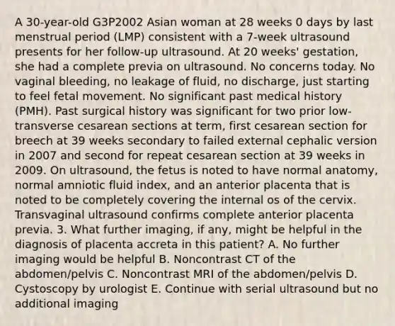 A 30-year-old G3P2002 Asian woman at 28 weeks 0 days by last menstrual period (LMP) consistent with a 7-week ultrasound presents for her follow-up ultrasound. At 20 weeks' gestation, she had a complete previa on ultrasound. No concerns today. No vaginal bleeding, no leakage of fluid, no discharge, just starting to feel fetal movement. No significant past medical history (PMH). Past surgical history was significant for two prior low-transverse cesarean sections at term, first cesarean section for breech at 39 weeks secondary to failed external cephalic version in 2007 and second for repeat cesarean section at 39 weeks in 2009. On ultrasound, the fetus is noted to have normal anatomy, normal amniotic fluid index, and an anterior placenta that is noted to be completely covering the internal os of the cervix. Transvaginal ultrasound confirms complete anterior placenta previa. 3. What further imaging, if any, might be helpful in the diagnosis of placenta accreta in this patient? A. No further imaging would be helpful B. Noncontrast CT of the abdomen/pelvis C. Noncontrast MRI of the abdomen/pelvis D. Cystoscopy by urologist E. Continue with serial ultrasound but no additional imaging