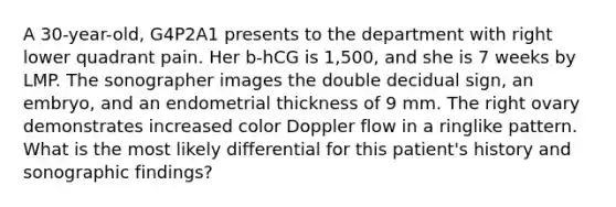 A 30-year-old, G4P2A1 presents to the department with right lower quadrant pain. Her b-hCG is 1,500, and she is 7 weeks by LMP. The sonographer images the double decidual sign, an embryo, and an endometrial thickness of 9 mm. The right ovary demonstrates increased color Doppler flow in a ringlike pattern. What is the most likely differential for this patient's history and sonographic findings?