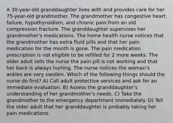 A 30-year-old granddaughter lives with and provides care for her 75-year-old grandmother. The grandmother has congestive heart failure, hypothyroidism, and chronic pain from an old compression fracture. The granddaughter supervises her grandmother's medications. The home health nurse notices that the grandmother has extra fluid pills and that her pain medication for the month is gone. The pain medication prescription is not eligible to be refilled for 2 more weeks. The older adult tells the nurse the pain pill is not working and that her back is always hurting. The nurse notices the woman's ankles are very swollen. Which of the following things should the nurse do first? A) Call adult protective services and ask for an immediate evaluation. B) Assess the granddaughter's understanding of her grandmother's needs. C) Take the grandmother to the emergency department immediately. D) Tell the older adult that her granddaughter is probably taking her pain medications.