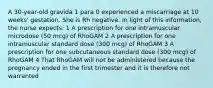 A 30-year-old gravida 1 para 0 experienced a miscarriage at 10 weeks' gestation. She is Rh negative. In light of this information, the nurse expects: 1 A prescription for one intramuscular microdose (50 mcg) of RhoGAM 2 A prescription for one intramuscular standard dose (300 mcg) of RhoGAM 3 A prescription for one subcutaneous standard dose (300 mcg) of RhoGAM 4 That RhoGAM will not be administered because the pregnancy ended in the first trimester and it is therefore not warranted