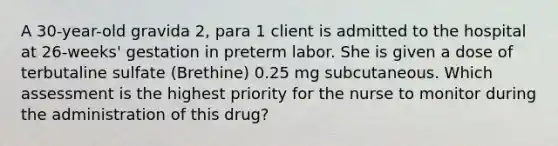 A 30-year-old gravida 2, para 1 client is admitted to the hospital at 26-weeks' gestation in preterm labor. She is given a dose of terbutaline sulfate (Brethine) 0.25 mg subcutaneous. Which assessment is the highest priority for the nurse to monitor during the administration of this drug?