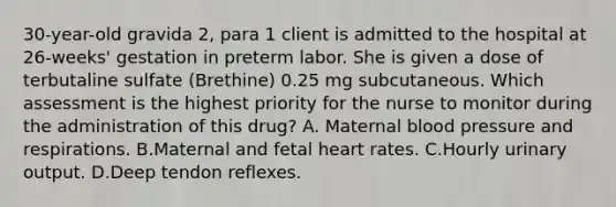 30-year-old gravida 2, para 1 client is admitted to the hospital at 26-weeks' gestation in preterm labor. She is given a dose of terbutaline sulfate (Brethine) 0.25 mg subcutaneous. Which assessment is the highest priority for the nurse to monitor during the administration of this drug? A. Maternal blood pressure and respirations. B.Maternal and fetal heart rates. C.Hourly urinary output. D.Deep tendon reflexes.