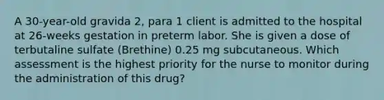 A 30-year-old gravida 2, para 1 client is admitted to the hospital at 26-weeks gestation in preterm labor. She is given a dose of terbutaline sulfate (Brethine) 0.25 mg subcutaneous. Which assessment is the highest priority for the nurse to monitor during the administration of this drug?