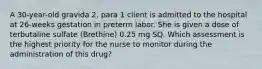 A 30-year-old gravida 2, para 1 client is admitted to the hospital at 26-weeks gestation in preterm labor. She is given a dose of terbutaline sulfate (Brethine) 0.25 mg SQ. Which assessment is the highest priority for the nurse to monitor during the administration of this drug?