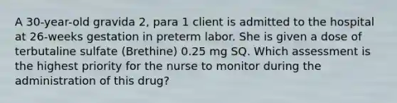 A 30-year-old gravida 2, para 1 client is admitted to the hospital at 26-weeks gestation in preterm labor. She is given a dose of terbutaline sulfate (Brethine) 0.25 mg SQ. Which assessment is the highest priority for the nurse to monitor during the administration of this drug?