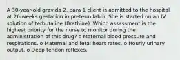 A 30-year-old gravida 2, para 1 client is admitted to the hospital at 26-weeks gestation in preterm labor. She is started on an IV solution of terbutaline (Brethine). Which assessment is the highest priority for the nurse to monitor during the administration of this drug? o Maternal blood pressure and respirations. o Maternal and fetal heart rates. o Hourly urinary output. o Deep tendon reflexes.