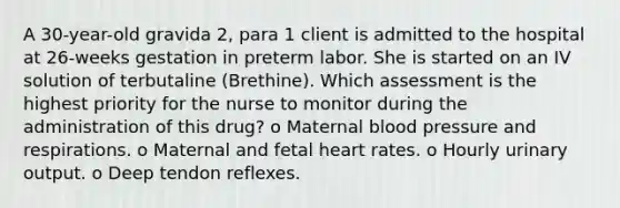 A 30-year-old gravida 2, para 1 client is admitted to the hospital at 26-weeks gestation in preterm labor. She is started on an IV solution of terbutaline (Brethine). Which assessment is the highest priority for the nurse to monitor during the administration of this drug? o Maternal blood pressure and respirations. o Maternal and fetal heart rates. o Hourly urinary output. o Deep tendon reflexes.