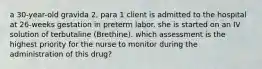 a 30-year-old gravida 2, para 1 client is admitted to the hospital at 26-weeks gestation in preterm labor. she is started on an IV solution of terbutaline (Brethine). which assessment is the highest priority for the nurse to monitor during the administration of this drug?