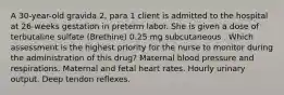 A 30-year-old gravida 2, para 1 client is admitted to the hospital at 26-weeks gestation in preterm labor. She is given a dose of terbutaline sulfate (Brethine) 0.25 mg subcutaneous . Which assessment is the highest priority for the nurse to monitor during the administration of this drug? Maternal blood pressure and respirations. Maternal and fetal heart rates. Hourly urinary output. Deep tendon reflexes.