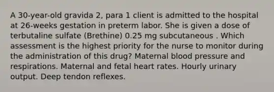 A 30-year-old gravida 2, para 1 client is admitted to the hospital at 26-weeks gestation in preterm labor. She is given a dose of terbutaline sulfate (Brethine) 0.25 mg subcutaneous . Which assessment is the highest priority for the nurse to monitor during the administration of this drug? Maternal <a href='https://www.questionai.com/knowledge/kD0HacyPBr-blood-pressure' class='anchor-knowledge'>blood pressure</a> and respirations. Maternal and fetal heart rates. Hourly urinary output. Deep tendon reflexes.