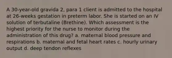 A 30-year-old gravida 2, para 1 client is admitted to the hospital at 26-weeks gestation in preterm labor. She is started on an IV solution of terbutaline (Brethine). Which assessment is the highest priority for the nurse to monitor during the administration of this drug? a. maternal blood pressure and respirations b. maternal and fetal heart rates c. hourly urinary output d. deep tendon reflexes