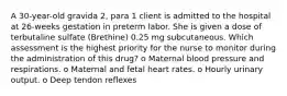 A 30-year-old gravida 2, para 1 client is admitted to the hospital at 26-weeks gestation in preterm labor. She is given a dose of terbutaline sulfate (Brethine) 0.25 mg subcutaneous. Which assessment is the highest priority for the nurse to monitor during the administration of this drug? o Maternal blood pressure and respirations. o Maternal and fetal heart rates. o Hourly urinary output. o Deep tendon reflexes