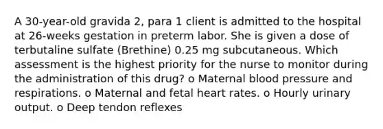 A 30-year-old gravida 2, para 1 client is admitted to the hospital at 26-weeks gestation in preterm labor. She is given a dose of terbutaline sulfate (Brethine) 0.25 mg subcutaneous. Which assessment is the highest priority for the nurse to monitor during the administration of this drug? o Maternal blood pressure and respirations. o Maternal and fetal heart rates. o Hourly urinary output. o Deep tendon reflexes