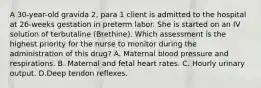 A 30-year-old gravida 2, para 1 client is admitted to the hospital at 26-weeks gestation in preterm labor. She is started on an IV solution of terbutaline (Brethine). Which assessment is the highest priority for the nurse to monitor during the administration of this drug? A. Maternal blood pressure and respirations. B. Maternal and fetal heart rates. C. Hourly urinary output. D.Deep tendon reflexes.