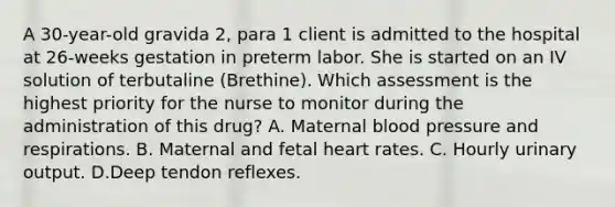 A 30-year-old gravida 2, para 1 client is admitted to the hospital at 26-weeks gestation in preterm labor. She is started on an IV solution of terbutaline (Brethine). Which assessment is the highest priority for the nurse to monitor during the administration of this drug? A. Maternal blood pressure and respirations. B. Maternal and fetal heart rates. C. Hourly urinary output. D.Deep tendon reflexes.