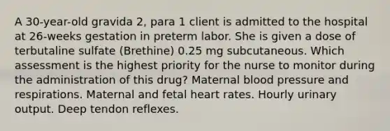 A 30-year-old gravida 2, para 1 client is admitted to the hospital at 26-weeks gestation in preterm labor. She is given a dose of terbutaline sulfate (Brethine) 0.25 mg subcutaneous. Which assessment is the highest priority for the nurse to monitor during the administration of this drug? Maternal blood pressure and respirations. Maternal and fetal heart rates. Hourly urinary output. Deep tendon reflexes.