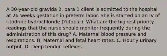 A 30-year-old gravida 2, para 1 client is admitted to the hospital at 26-weeks gestation in preterm labor. She is started on an IV of ritodrine hydrochloride (Yutopar). What are the highest priority readings that the nurse should monitor frequently during the administration of this drug? A. Maternal blood pressure and respirations. B. Maternal and fetal heart rates. C. Hourly urinary output. D. Deep tendon reflexes.