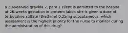 a 30-year-old gravida 2, para 1 client is admitted to the hospital at 26-weeks gestation in preterm labor. she is given a dose of terbutaline sulfate (Brethine) 0.25mg subcutaneous. which assessment is the highest priority for the nurse to monitor during the administration of this drug?