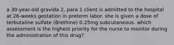 a 30-year-old gravida 2, para 1 client is admitted to the hospital at 26-weeks gestation in preterm labor. she is given a dose of terbutaline sulfate (Brethine) 0.25mg subcutaneous. which assessment is the highest priority for the nurse to monitor during the administration of this drug?