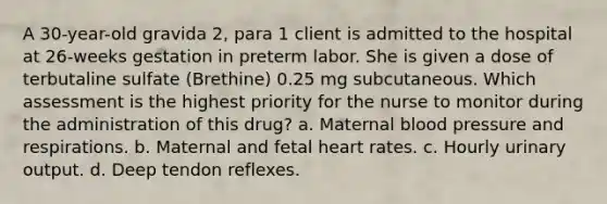 A 30-year-old gravida 2, para 1 client is admitted to the hospital at 26-weeks gestation in preterm labor. She is given a dose of terbutaline sulfate (Brethine) 0.25 mg subcutaneous. Which assessment is the highest priority for the nurse to monitor during the administration of this drug? a. Maternal blood pressure and respirations. b. Maternal and fetal heart rates. c. Hourly urinary output. d. Deep tendon reflexes.