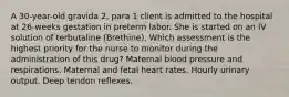 A 30-year-old gravida 2, para 1 client is admitted to the hospital at 26-weeks gestation in preterm labor. She is started on an IV solution of terbutaline (Brethine). Which assessment is the highest priority for the nurse to monitor during the administration of this drug? Maternal blood pressure and respirations. Maternal and fetal heart rates. Hourly urinary output. Deep tendon reflexes.