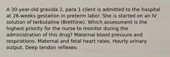 A 30-year-old gravida 2, para 1 client is admitted to the hospital at 26-weeks gestation in preterm labor. She is started on an IV solution of terbutaline (Brethine). Which assessment is the highest priority for the nurse to monitor during the administration of this drug? Maternal <a href='https://www.questionai.com/knowledge/kD0HacyPBr-blood-pressure' class='anchor-knowledge'>blood pressure</a> and respirations. Maternal and fetal heart rates. Hourly urinary output. Deep tendon reflexes.