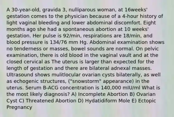 A 30-year-old, gravida 3, nulliparous woman, at 16weeks' gestation comes to the physician because of a 4-hour history of light vaginal bleeding and lower abdominal discomfort. Eight months ago she had a spontaneous abortion at 10 weeks' gestation. Her pulse is 92/min, respirations are 18/min, and blood pressure is 134/76 mm Hg. Abdominal examination shows no tenderness or masses, bowel sounds are normal. On pelvic examination, there is old blood in the vaginal vault and at the closed cervical as The uterus is larger than expected for the length of gestation and there are bilateral adnexal masses. Ultrasound shows mulitlocular ovarian cysts bilaterally, as well as echogenic structures, ("snowstorm" appearance) in the uterus. Serum B-ACG concentration is 140,000 mIU/ml What is the most likely diagnosis? A) Incomplete Abortion B) Ovarian Cyst C) Threatened Abortion D) Hydatidiform Mole E) Ectopic Pregnancy